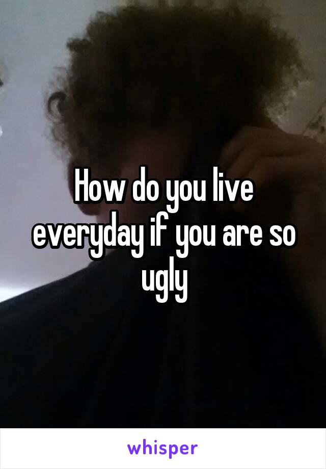 How do you live everyday if you are so ugly