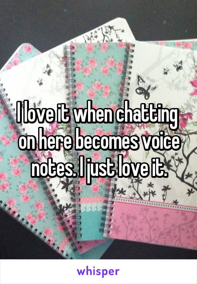 I love it when chatting  on here becomes voice notes. I just love it.