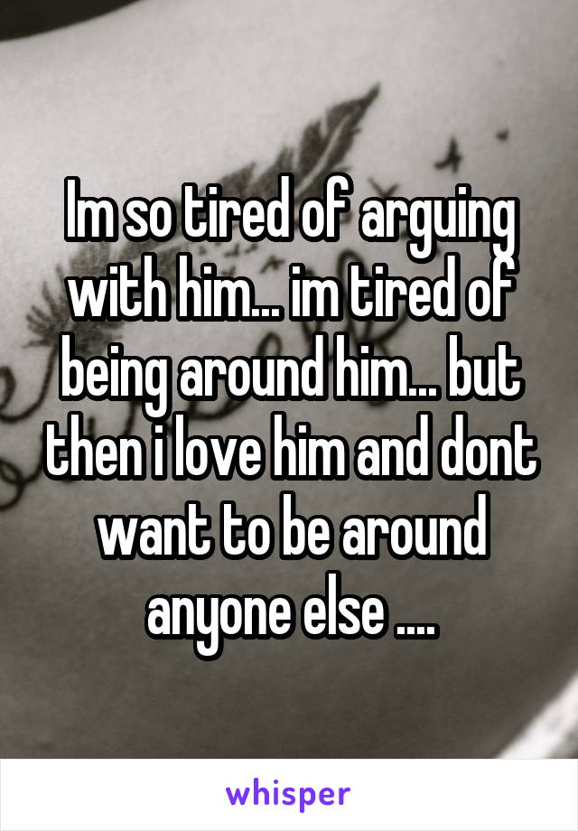 Im so tired of arguing with him... im tired of being around him... but then i love him and dont want to be around anyone else ....