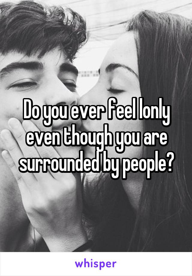 Do you ever feel lonly even though you are surrounded by people?