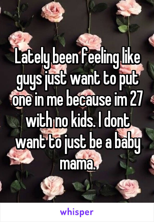 Lately been feeling like guys just want to put one in me because im 27 with no kids. I dont want to just be a baby mama.