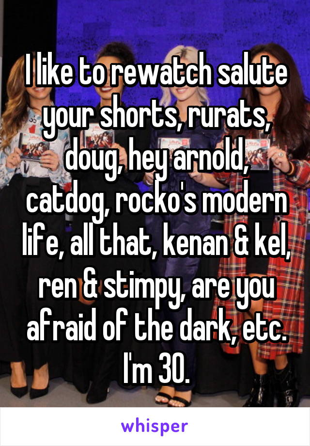 I like to rewatch salute your shorts, rurats, doug, hey arnold, catdog, rocko's modern life, all that, kenan & kel, ren & stimpy, are you afraid of the dark, etc. I'm 30.