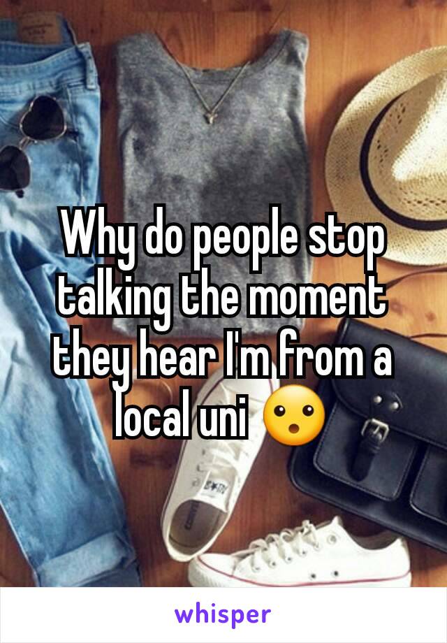 Why do people stop talking the moment they hear I'm from a local uni 😮