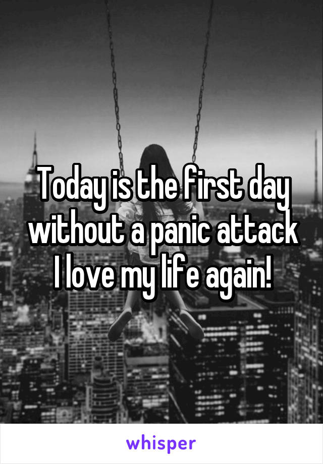 Today is the first day without a panic attack
I love my life again!