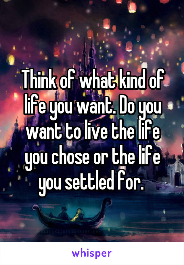 Think of what kind of life you want. Do you want to live the life you chose or the life you settled for. 