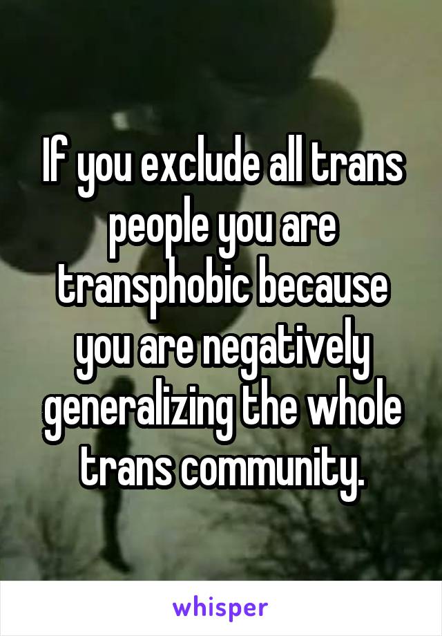 If you exclude all trans people you are transphobic because you are negatively generalizing the whole trans community.