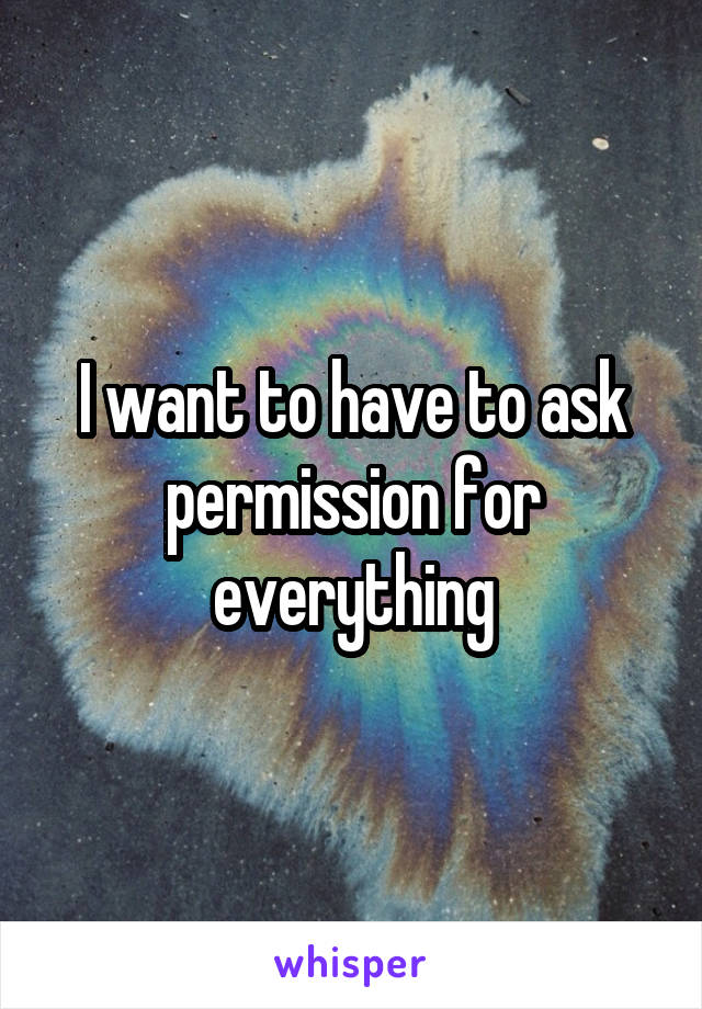 I want to have to ask permission for everything