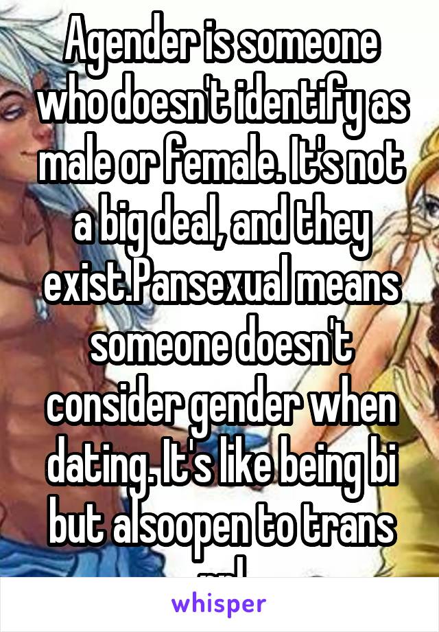 Agender is someone who doesn't identify as male or female. It's not a big deal, and they exist.Pansexual means someone doesn't consider gender when dating. It's like being bi but alsoopen to trans ppl