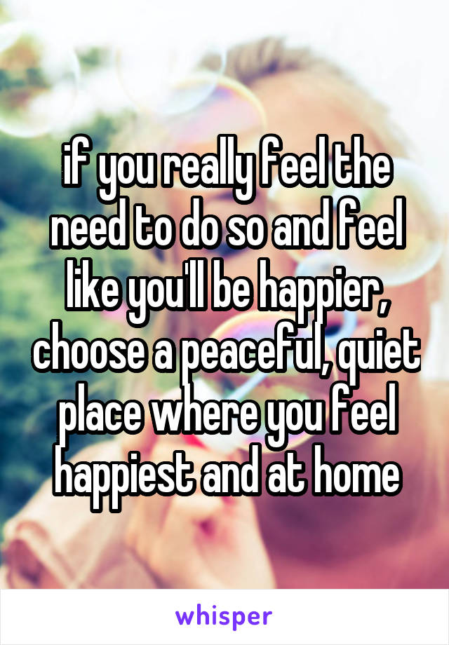 if you really feel the need to do so and feel like you'll be happier, choose a peaceful, quiet place where you feel happiest and at home