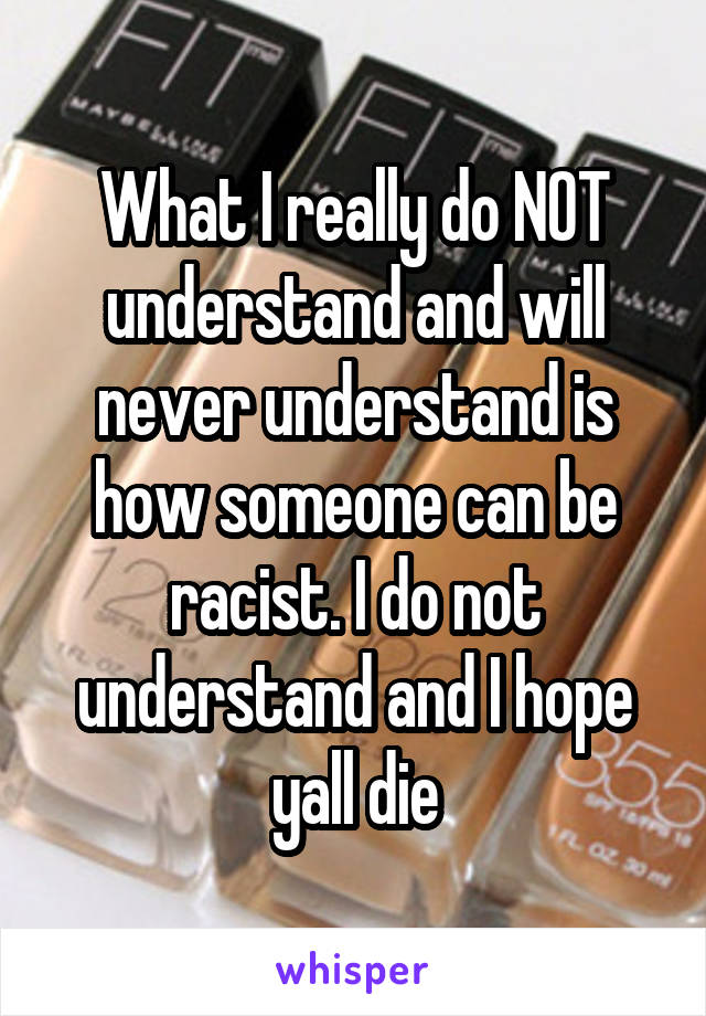 What I really do NOT understand and will never understand is how someone can be racist. I do not understand and I hope yall die