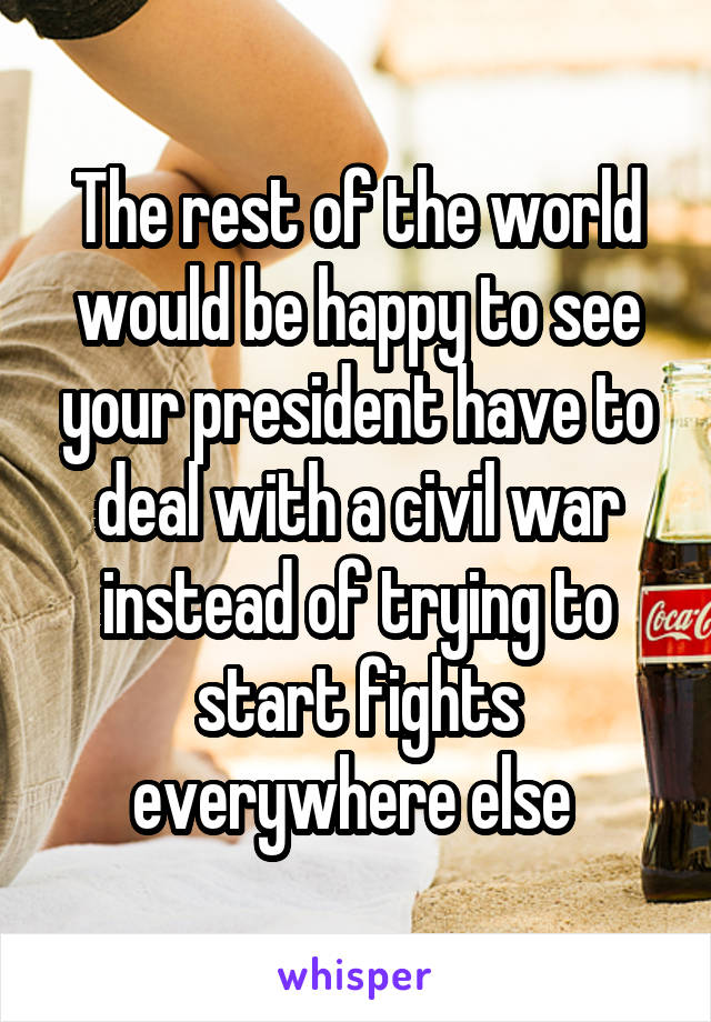 The rest of the world would be happy to see your president have to deal with a civil war instead of trying to start fights everywhere else 