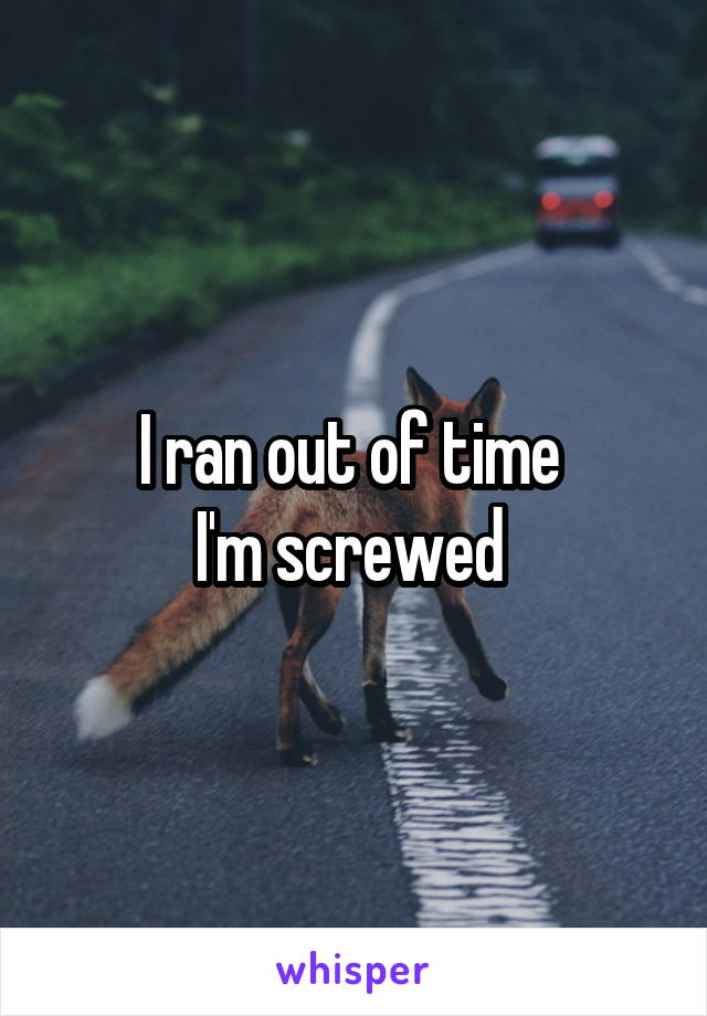 I ran out of time 
I'm screwed 