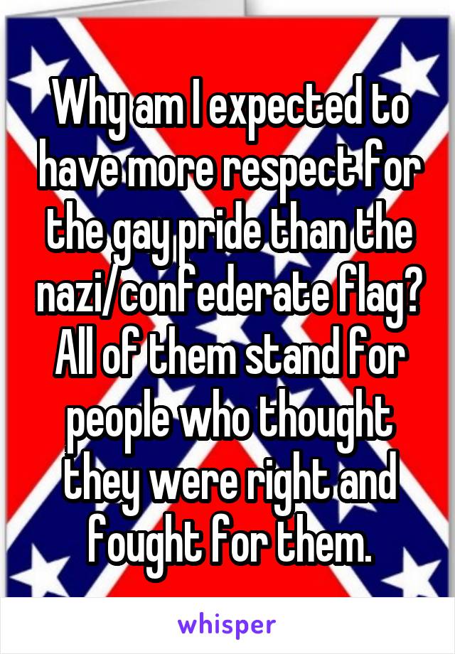 Why am I expected to have more respect for the gay pride than the nazi/confederate flag? All of them stand for people who thought they were right and fought for them.