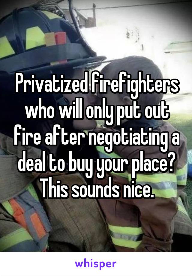 Privatized firefighters who will only put out fire after negotiating a deal to buy your place? This sounds nice.