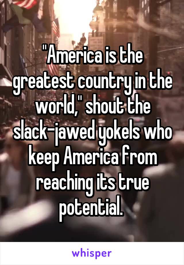 "America is the greatest country in the world," shout the slack-jawed yokels who keep America from reaching its true potential. 