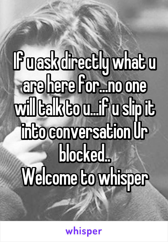 If u ask directly what u are here for...no one will talk to u...if u slip it into conversation Ur blocked..
Welcome to whisper