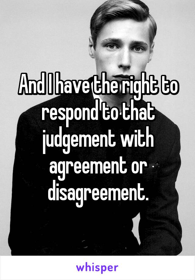 And I have the right to respond to that judgement with agreement or disagreement.