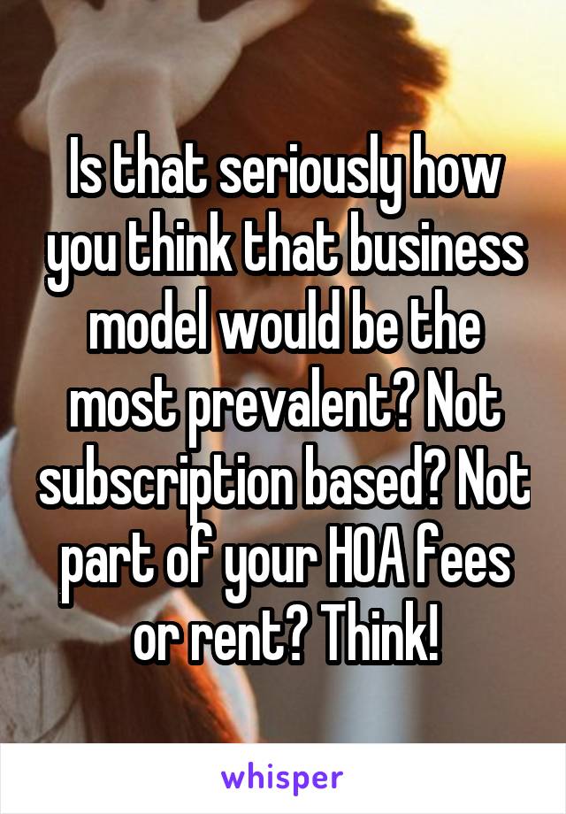 Is that seriously how you think that business model would be the most prevalent? Not subscription based? Not part of your HOA fees or rent? Think!