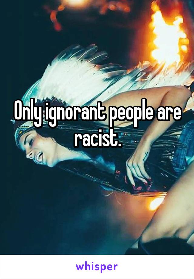 Only ignorant people are racist.
