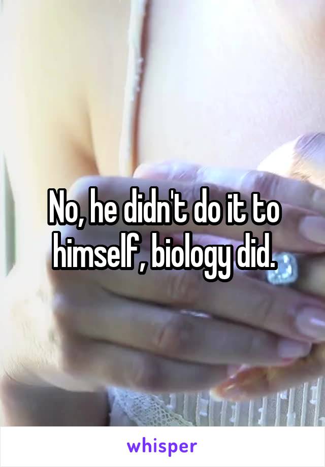 No, he didn't do it to himself, biology did.