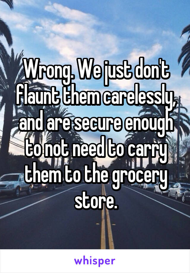 Wrong. We just don't flaunt them carelessly, and are secure enough to not need to carry them to the grocery store.