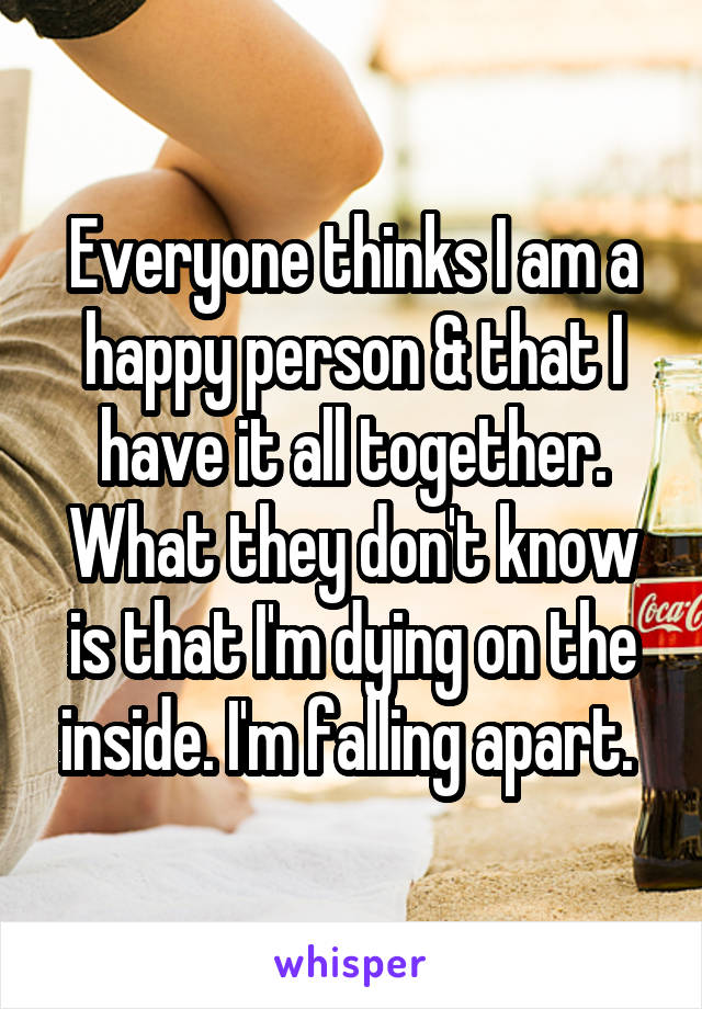 Everyone thinks I am a happy person & that I have it all together. What they don't know is that I'm dying on the inside. I'm falling apart. 