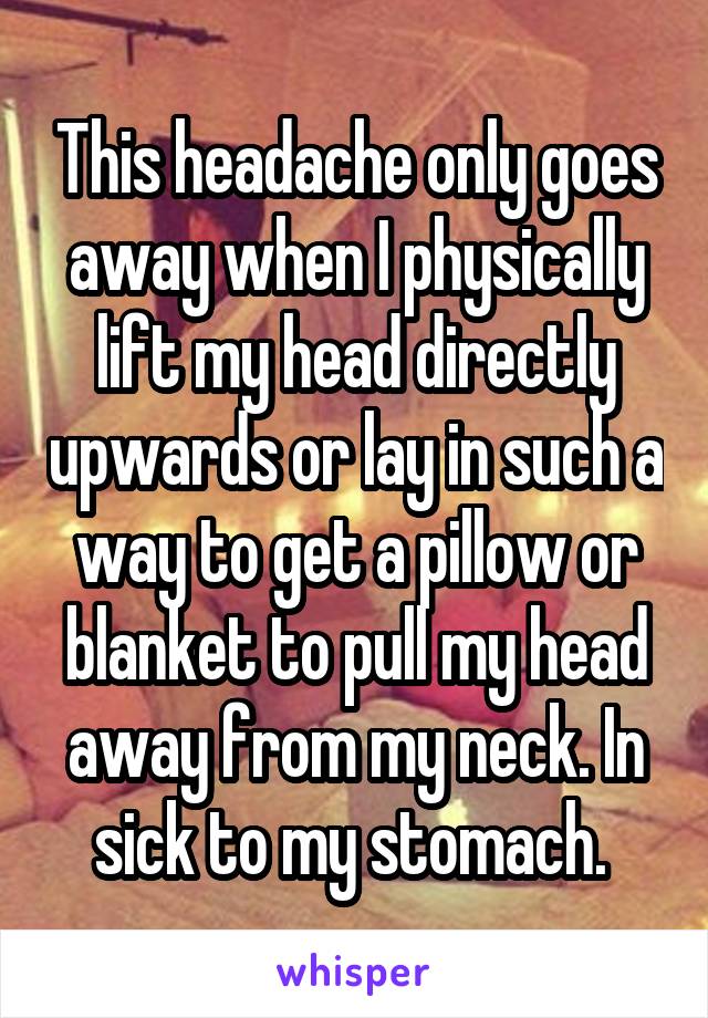 This headache only goes away when I physically lift my head directly upwards or lay in such a way to get a pillow or blanket to pull my head away from my neck. In sick to my stomach. 