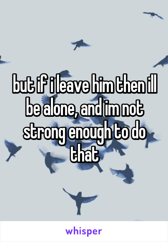 but if i leave him then ill be alone, and im not strong enough to do that