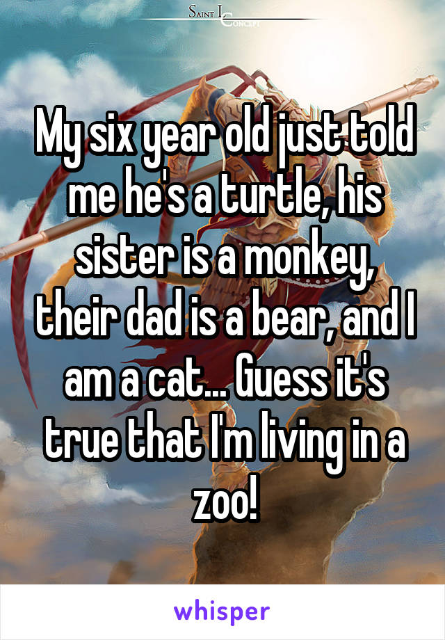 My six year old just told me he's a turtle, his sister is a monkey, their dad is a bear, and I am a cat... Guess it's true that I'm living in a zoo!