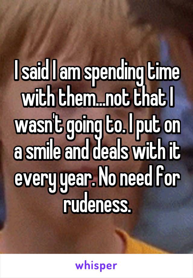 I said I am spending time with them...not that I wasn't going to. I put on a smile and deals with it every year. No need for rudeness.