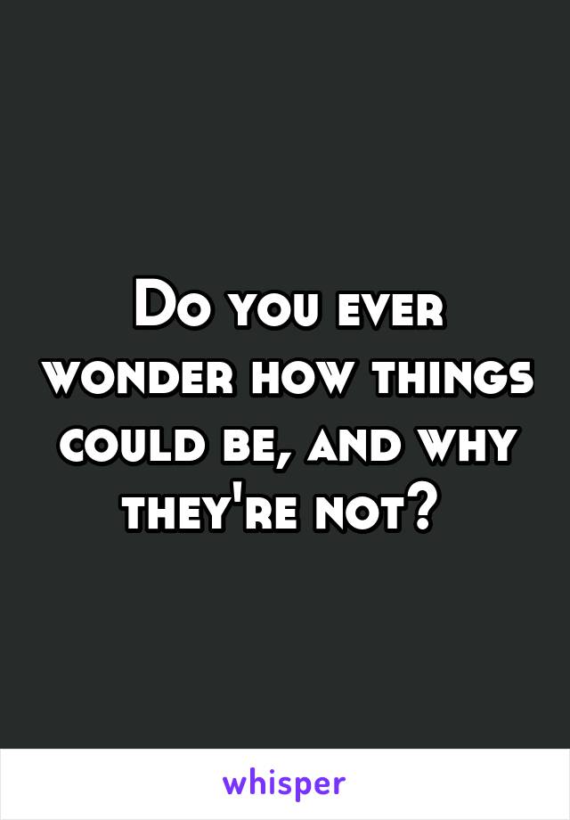 Do you ever wonder how things could be, and why they're not? 