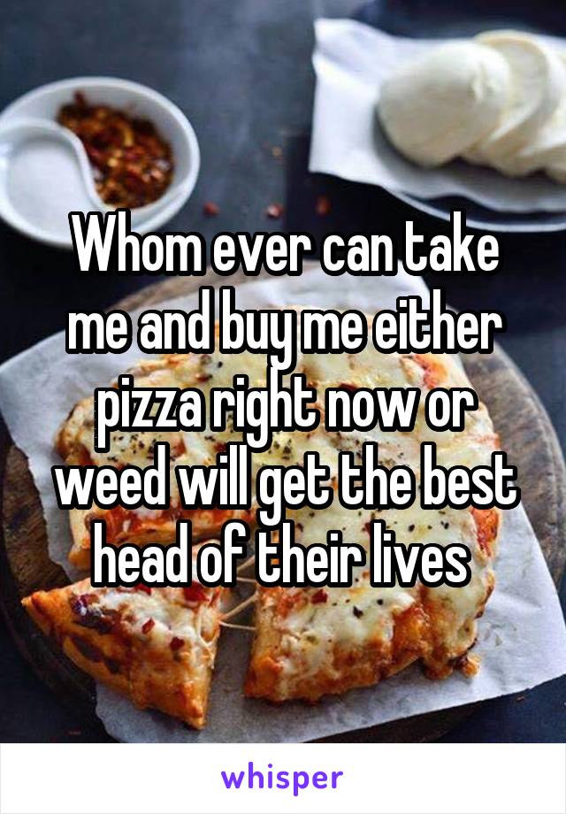 Whom ever can take me and buy me either pizza right now or weed will get the best head of their lives 