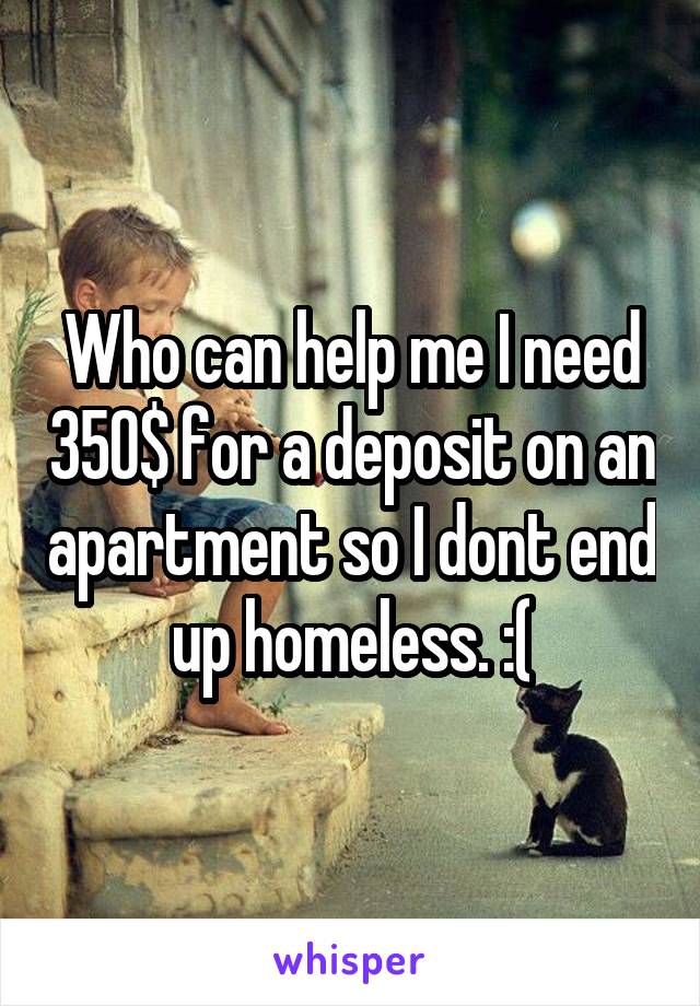 Who can help me I need 350$ for a deposit on an apartment so I dont end up homeless. :(