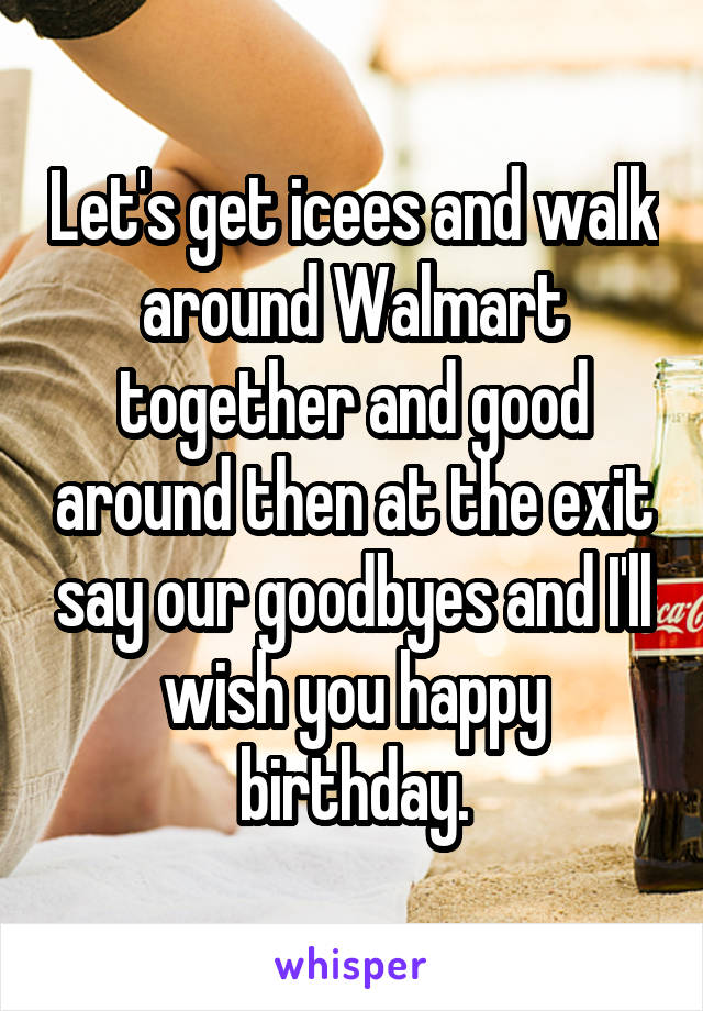 Let's get icees and walk around Walmart together and good around then at the exit say our goodbyes and I'll wish you happy birthday.