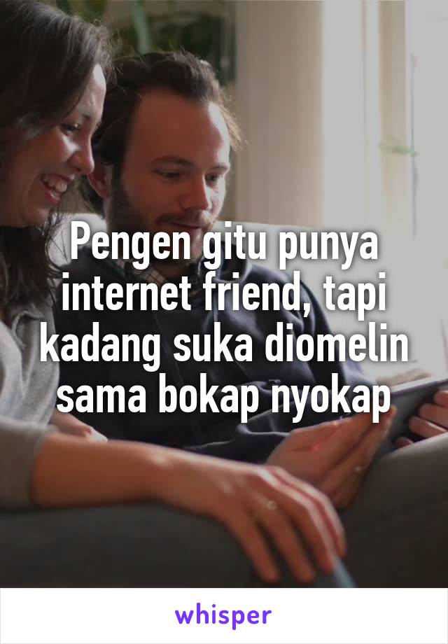 Pengen gitu punya internet friend, tapi kadang suka diomelin sama bokap nyokap