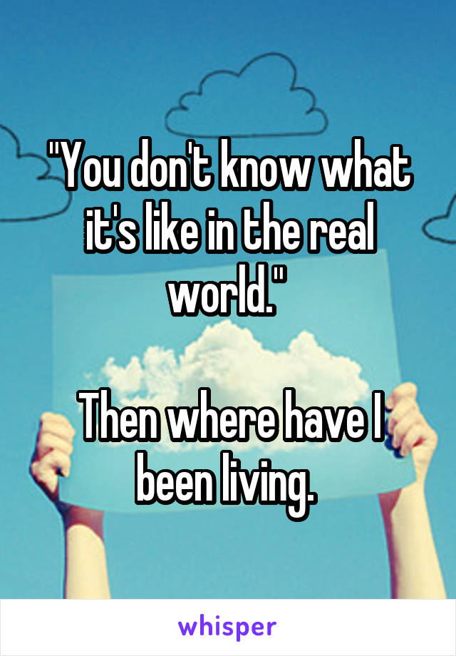 "You don't know what it's like in the real world." 

Then where have I been living. 