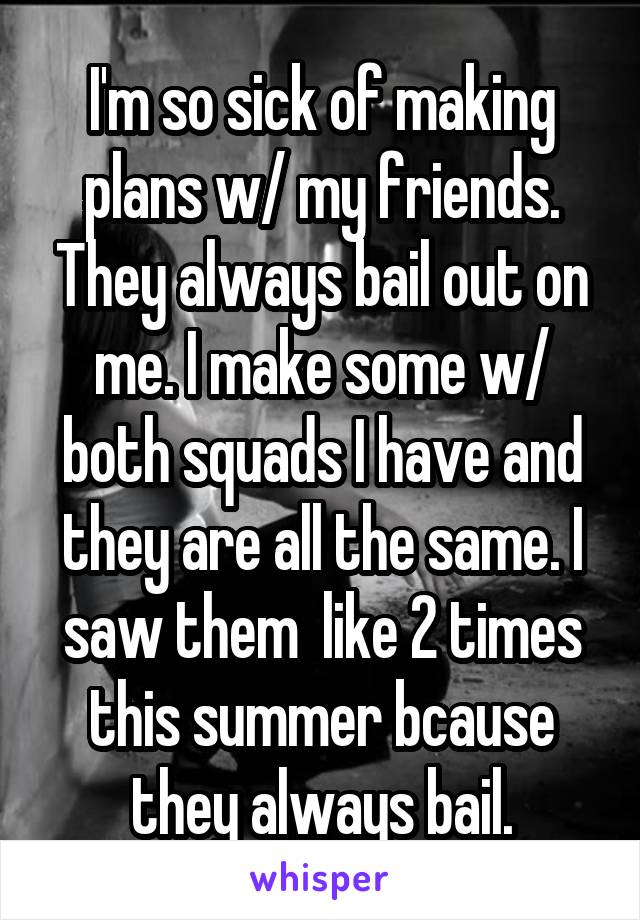 I'm so sick of making plans w/ my friends. They always bail out on me. I make some w/ both squads I have and they are all the same. I saw them  like 2 times this summer bcause they always bail.