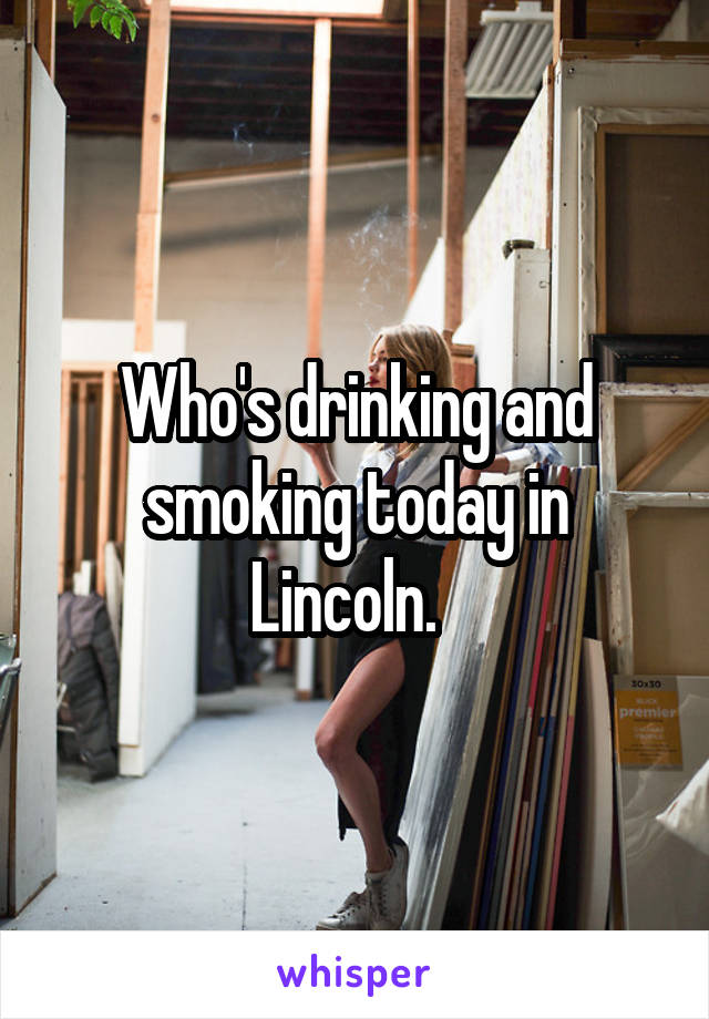 Who's drinking and smoking today in Lincoln.  