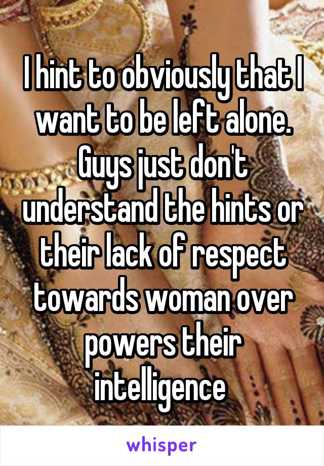 I hint to obviously that I want to be left alone. Guys just don't understand the hints or their lack of respect towards woman over powers their intelligence 