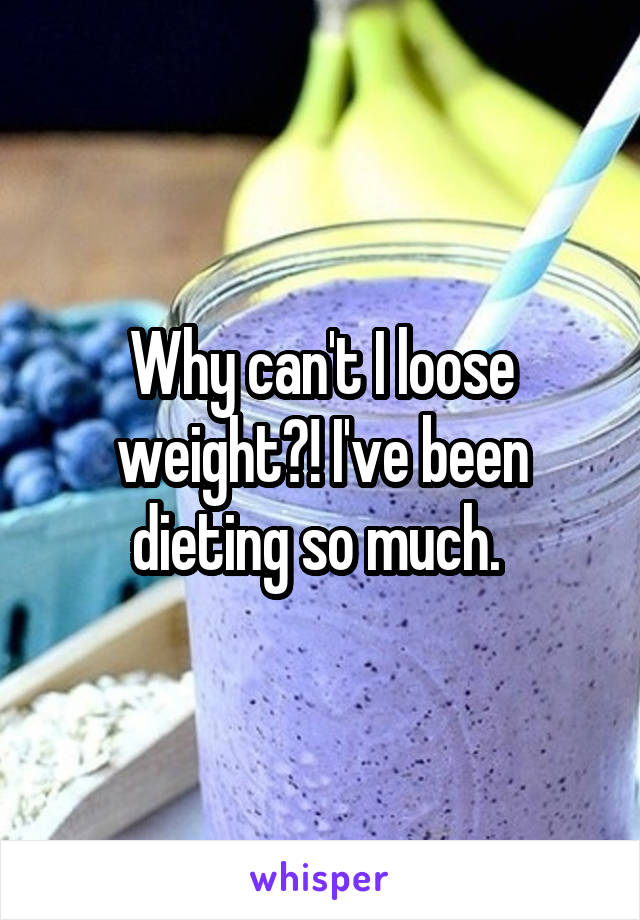 Why can't I loose weight?! I've been dieting so much. 