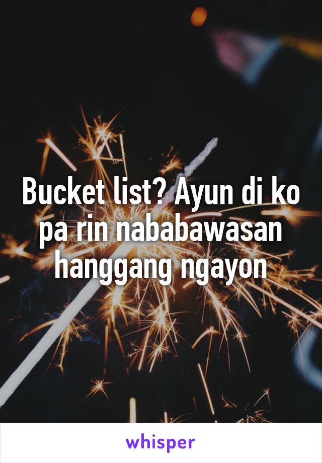 Bucket list? Ayun di ko pa rin nababawasan hanggang ngayon