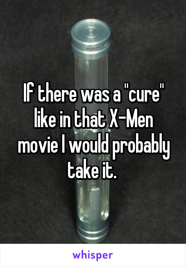 If there was a "cure" like in that X-Men movie I would probably take it. 