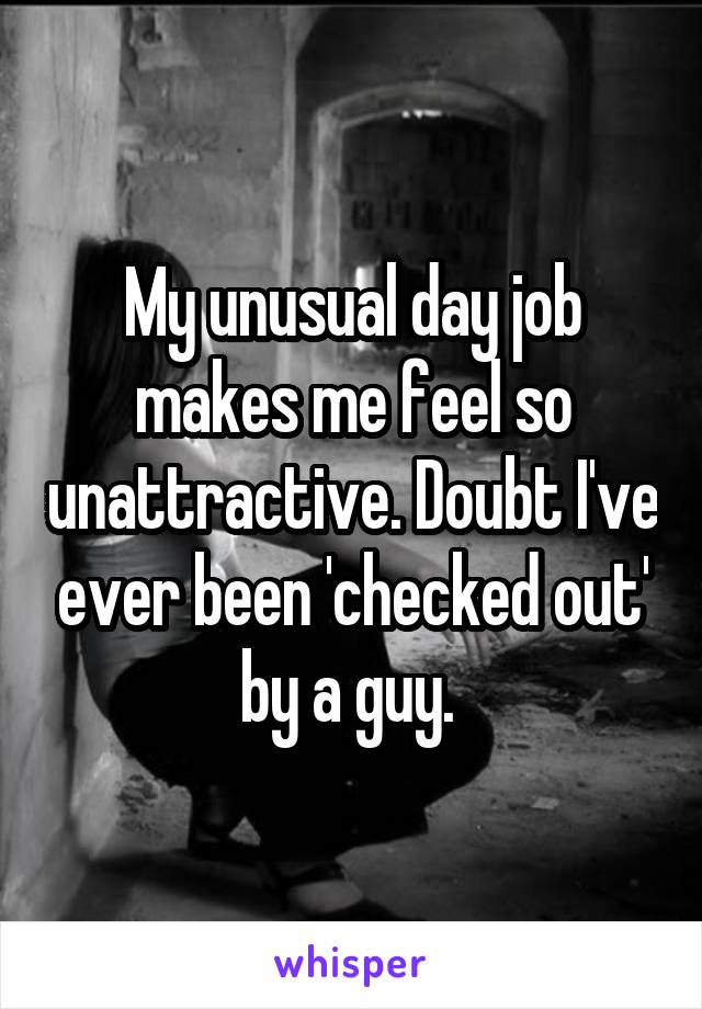 My unusual day job makes me feel so unattractive. Doubt I've ever been 'checked out' by a guy. 