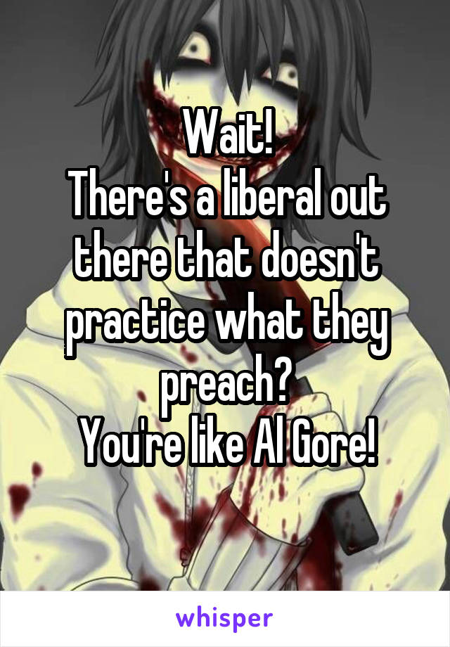 Wait!
There's a liberal out there that doesn't practice what they preach?
You're like Al Gore!
