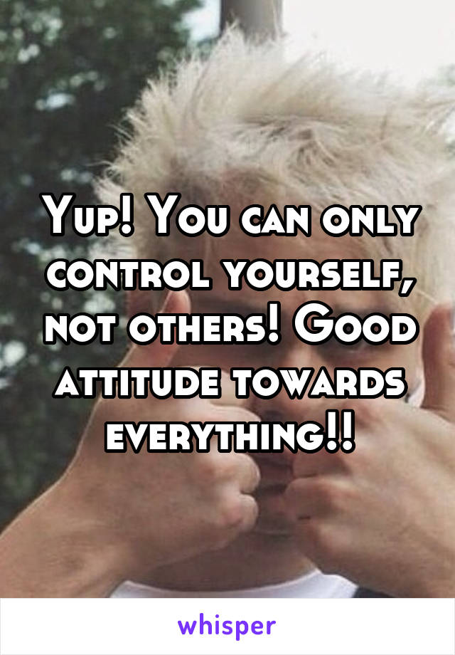 Yup! You can only control yourself, not others! Good attitude towards everything!!