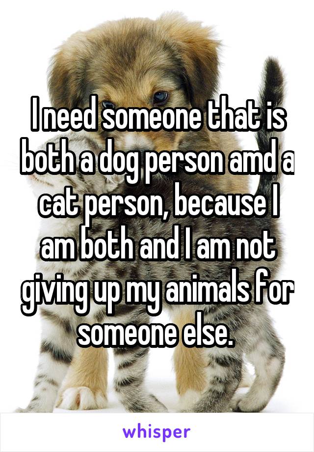 I need someone that is both a dog person amd a cat person, because I am both and I am not giving up my animals for someone else. 