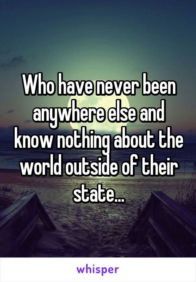 Who have never been anywhere else and know nothing about the world outside of their state...