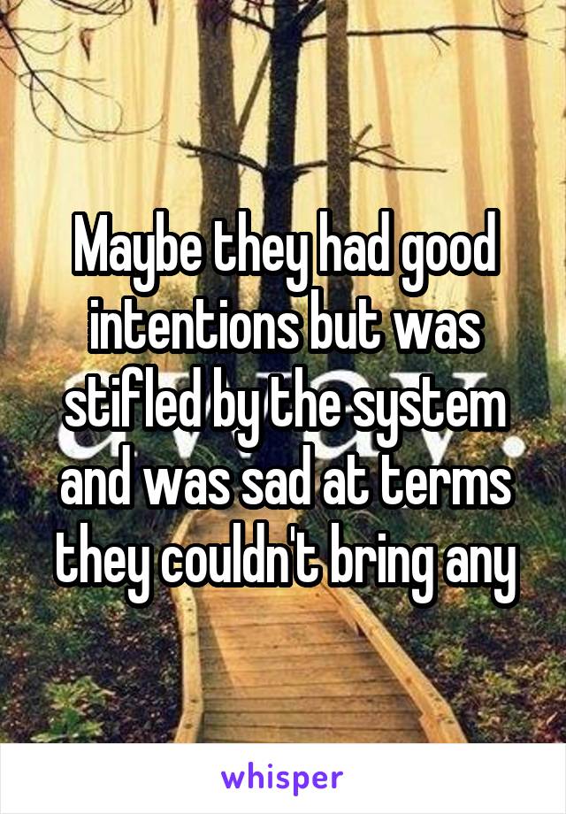 Maybe they had good intentions but was stifled by the system and was sad at terms they couldn't bring any