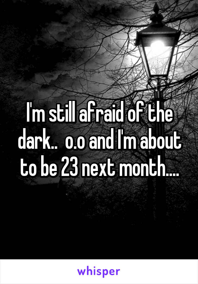 I'm still afraid of the dark..  o.o and I'm about to be 23 next month....