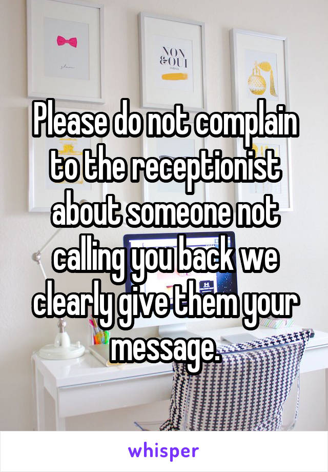 Please do not complain to the receptionist about someone not calling you back we clearly give them your message.